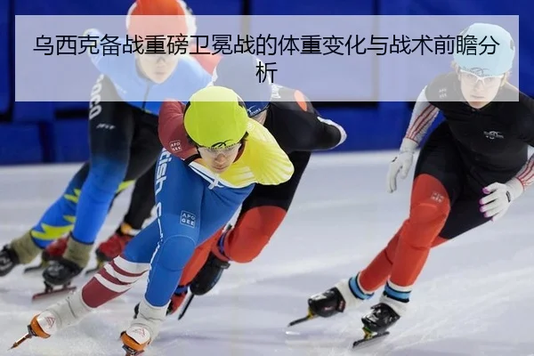 乌西克备战重磅卫冕战的体重变化与战术前瞻分析